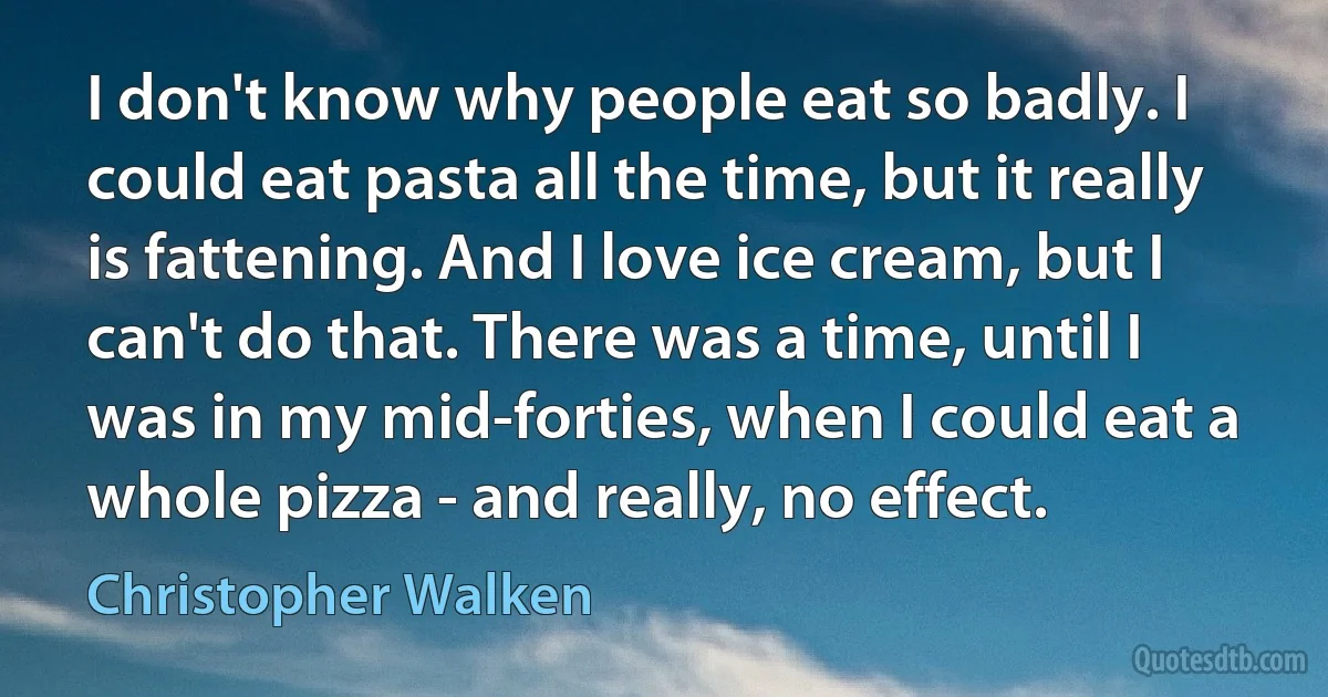 I don't know why people eat so badly. I could eat pasta all the time, but it really is fattening. And I love ice cream, but I can't do that. There was a time, until I was in my mid-forties, when I could eat a whole pizza - and really, no effect. (Christopher Walken)