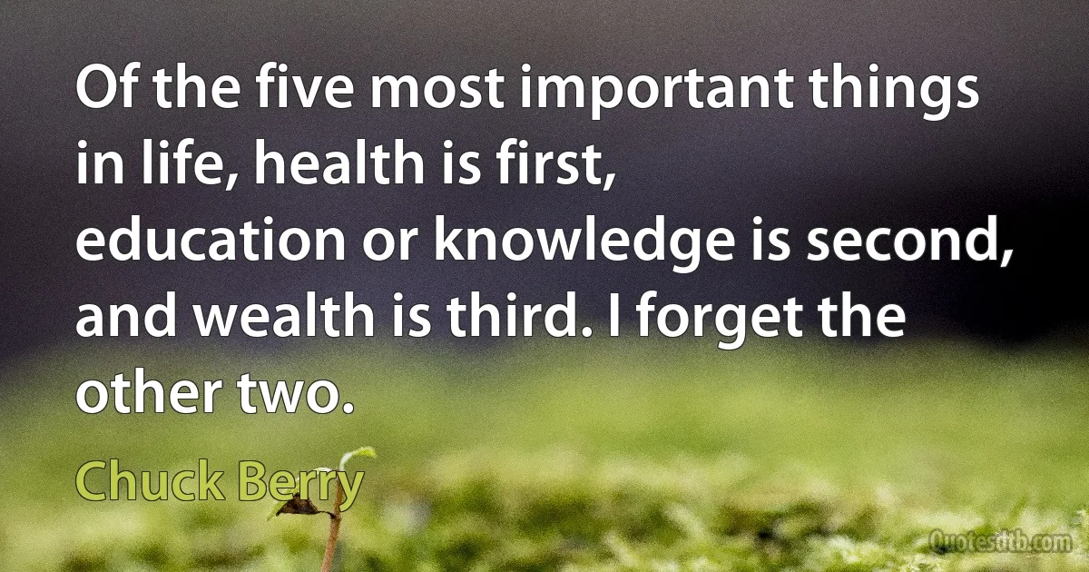 Of the five most important things in life, health is first, education or knowledge is second, and wealth is third. I forget the other two. (Chuck Berry)