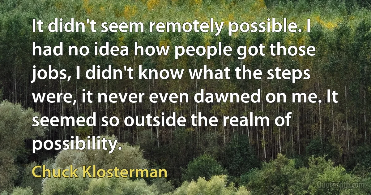 It didn't seem remotely possible. I had no idea how people got those jobs, I didn't know what the steps were, it never even dawned on me. It seemed so outside the realm of possibility. (Chuck Klosterman)