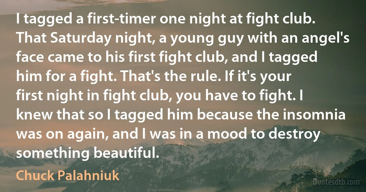 I tagged a first-timer one night at fight club. That Saturday night, a young guy with an angel's face came to his first fight club, and I tagged him for a fight. That's the rule. If it's your first night in fight club, you have to fight. I knew that so I tagged him because the insomnia was on again, and I was in a mood to destroy something beautiful. (Chuck Palahniuk)