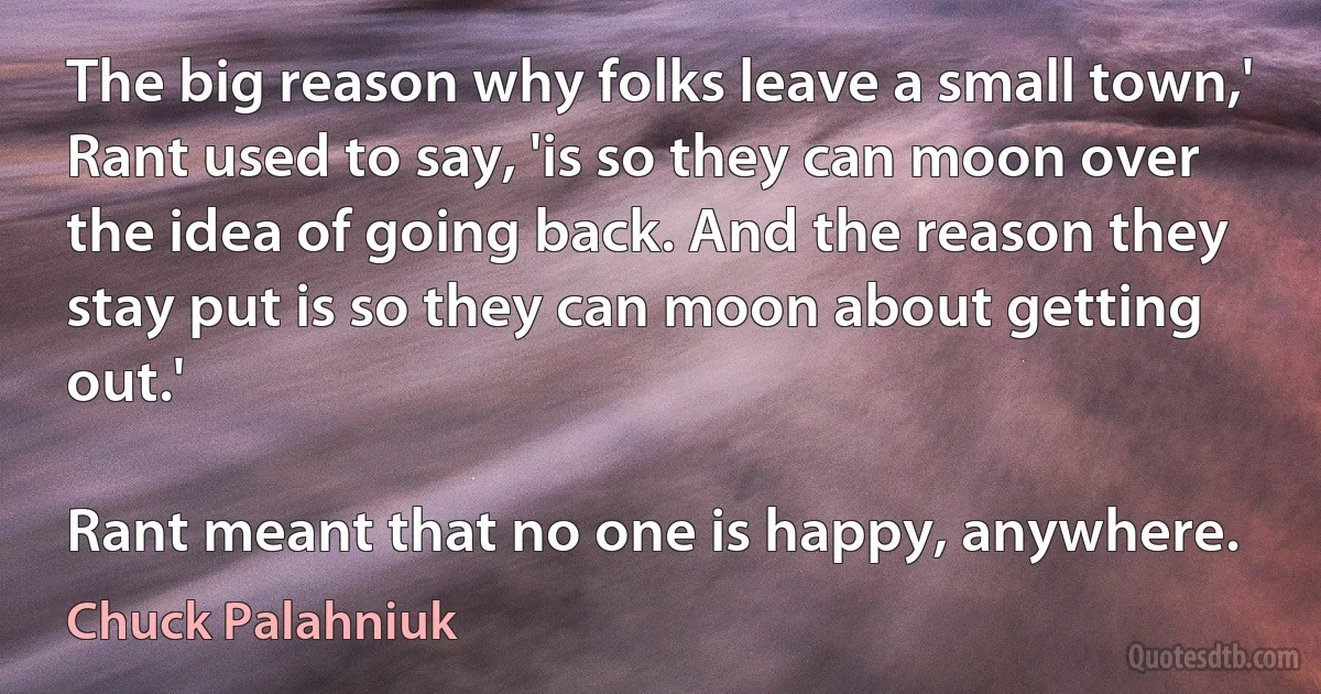 The big reason why folks leave a small town,' Rant used to say, 'is so they can moon over the idea of going back. And the reason they stay put is so they can moon about getting out.'

Rant meant that no one is happy, anywhere. (Chuck Palahniuk)