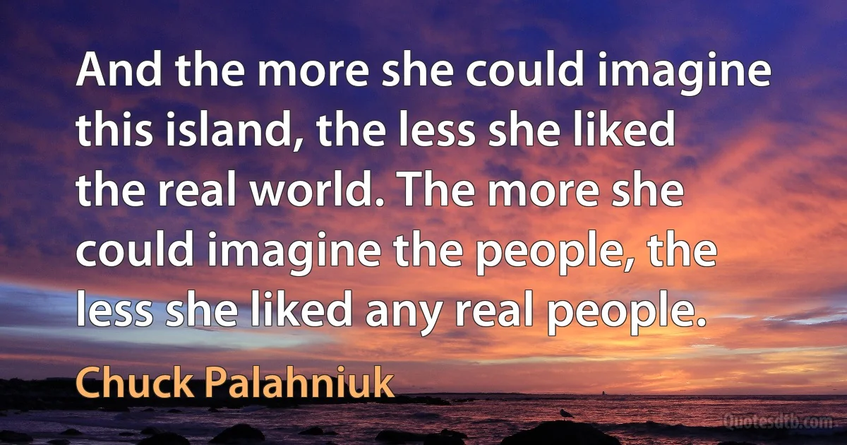 And the more she could imagine this island, the less she liked the real world. The more she could imagine the people, the less she liked any real people. (Chuck Palahniuk)