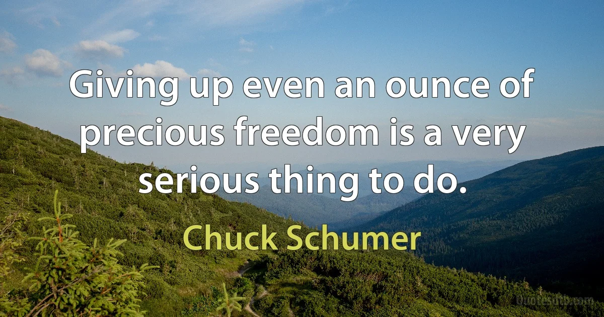 Giving up even an ounce of precious freedom is a very serious thing to do. (Chuck Schumer)