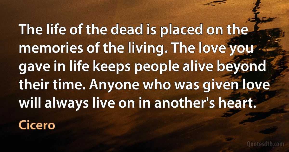 The life of the dead is placed on the memories of the living. The love you gave in life keeps people alive beyond their time. Anyone who was given love will always live on in another's heart. (Cicero)