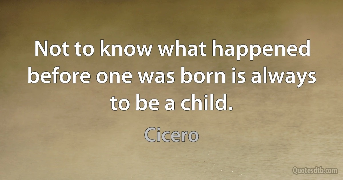 Not to know what happened before one was born is always to be a child. (Cicero)