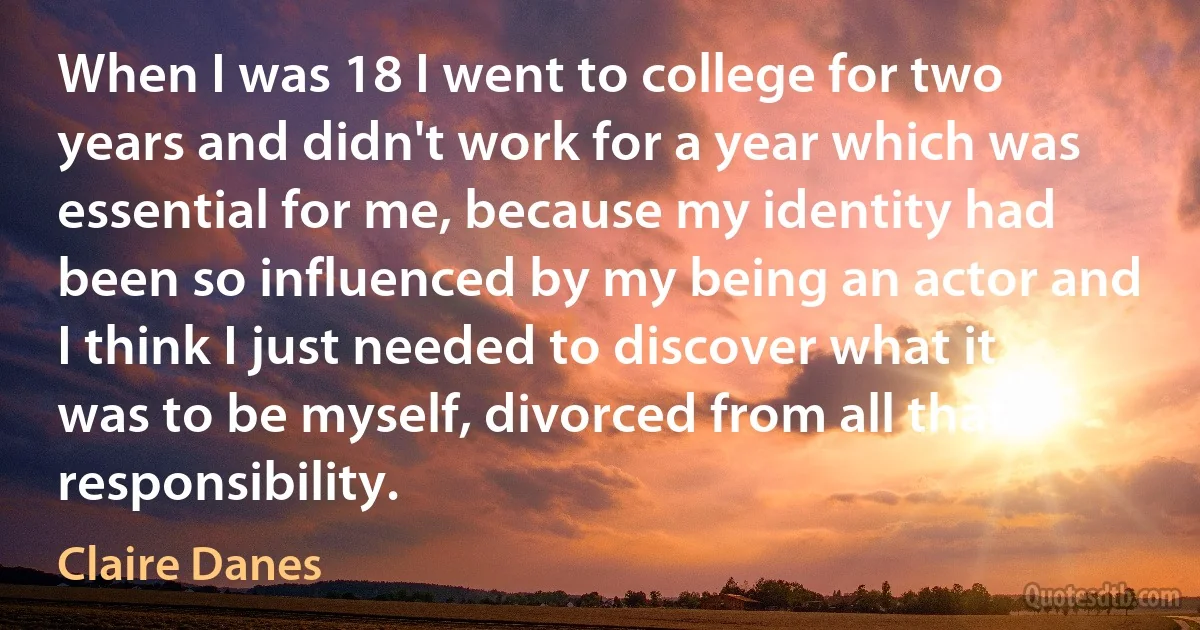 When I was 18 I went to college for two years and didn't work for a year which was essential for me, because my identity had been so influenced by my being an actor and I think I just needed to discover what it was to be myself, divorced from all that responsibility. (Claire Danes)