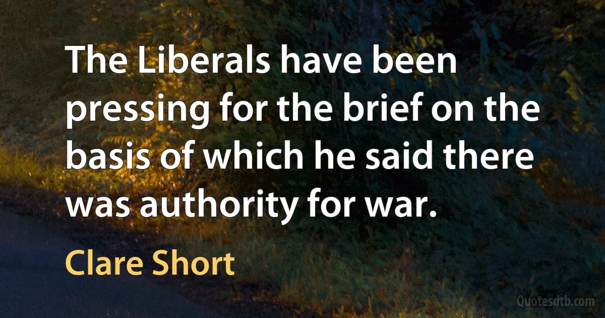 The Liberals have been pressing for the brief on the basis of which he said there was authority for war. (Clare Short)