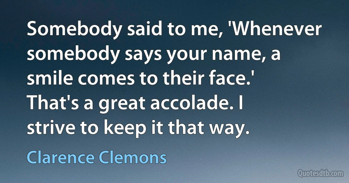 Somebody said to me, 'Whenever somebody says your name, a smile comes to their face.' That's a great accolade. I strive to keep it that way. (Clarence Clemons)