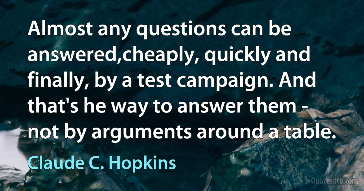 Almost any questions can be answered,cheaply, quickly and finally, by a test campaign. And that's he way to answer them - not by arguments around a table. (Claude C. Hopkins)