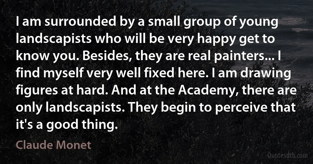 I am surrounded by a small group of young landscapists who will be very happy get to know you. Besides, they are real painters... I find myself very well fixed here. I am drawing figures at hard. And at the Academy, there are only landscapists. They begin to perceive that it's a good thing. (Claude Monet)