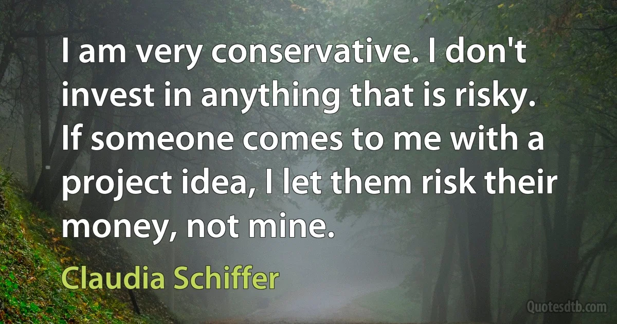 I am very conservative. I don't invest in anything that is risky. If someone comes to me with a project idea, I let them risk their money, not mine. (Claudia Schiffer)