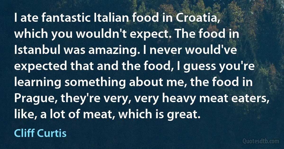 I ate fantastic Italian food in Croatia, which you wouldn't expect. The food in Istanbul was amazing. I never would've expected that and the food, I guess you're learning something about me, the food in Prague, they're very, very heavy meat eaters, like, a lot of meat, which is great. (Cliff Curtis)