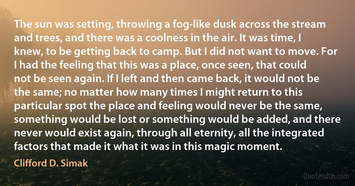 The sun was setting, throwing a fog-like dusk across the stream and trees, and there was a coolness in the air. It was time, I knew, to be getting back to camp. But I did not want to move. For I had the feeling that this was a place, once seen, that could not be seen again. If I left and then came back, it would not be the same; no matter how many times I might return to this particular spot the place and feeling would never be the same, something would be lost or something would be added, and there never would exist again, through all eternity, all the integrated factors that made it what it was in this magic moment. (Clifford D. Simak)