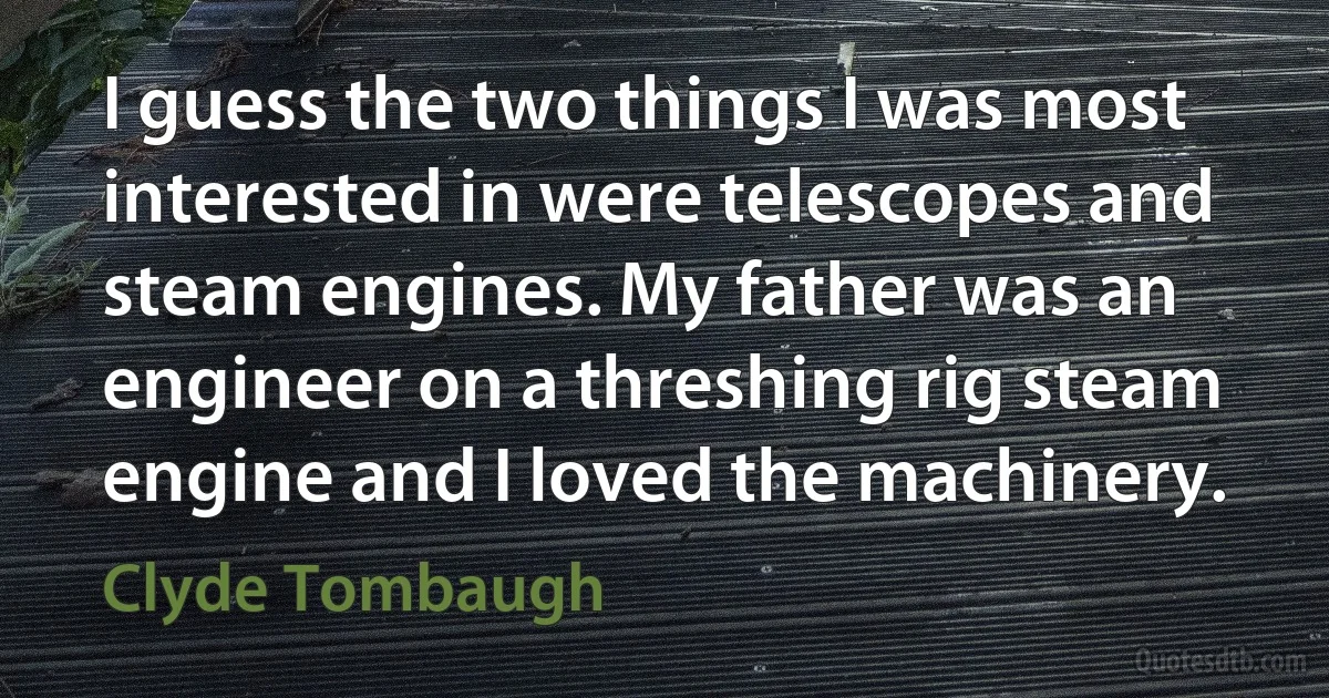 I guess the two things I was most interested in were telescopes and steam engines. My father was an engineer on a threshing rig steam engine and I loved the machinery. (Clyde Tombaugh)