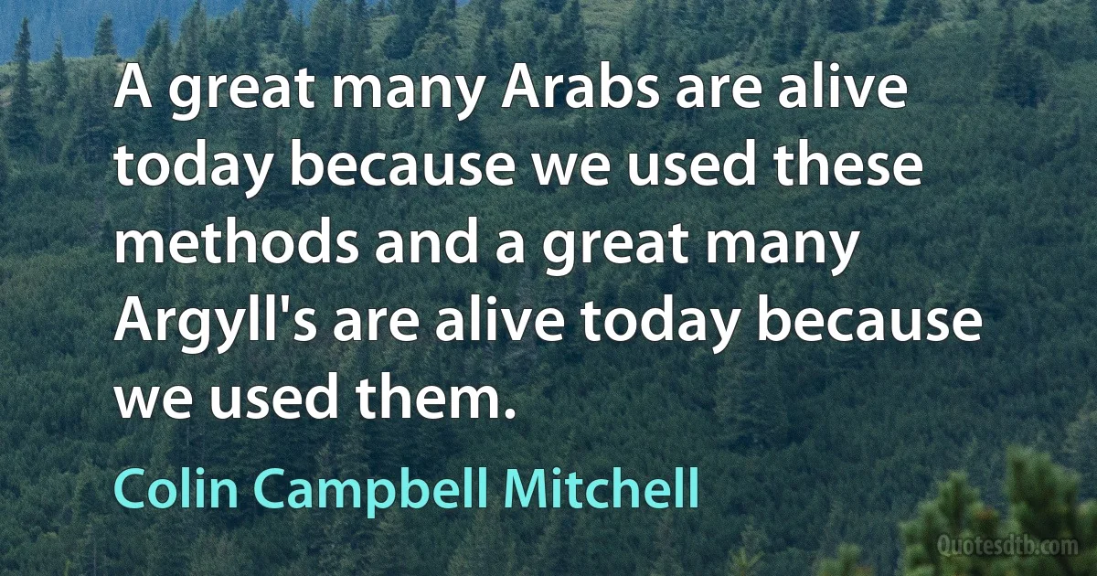 A great many Arabs are alive today because we used these methods and a great many Argyll's are alive today because we used them. (Colin Campbell Mitchell)