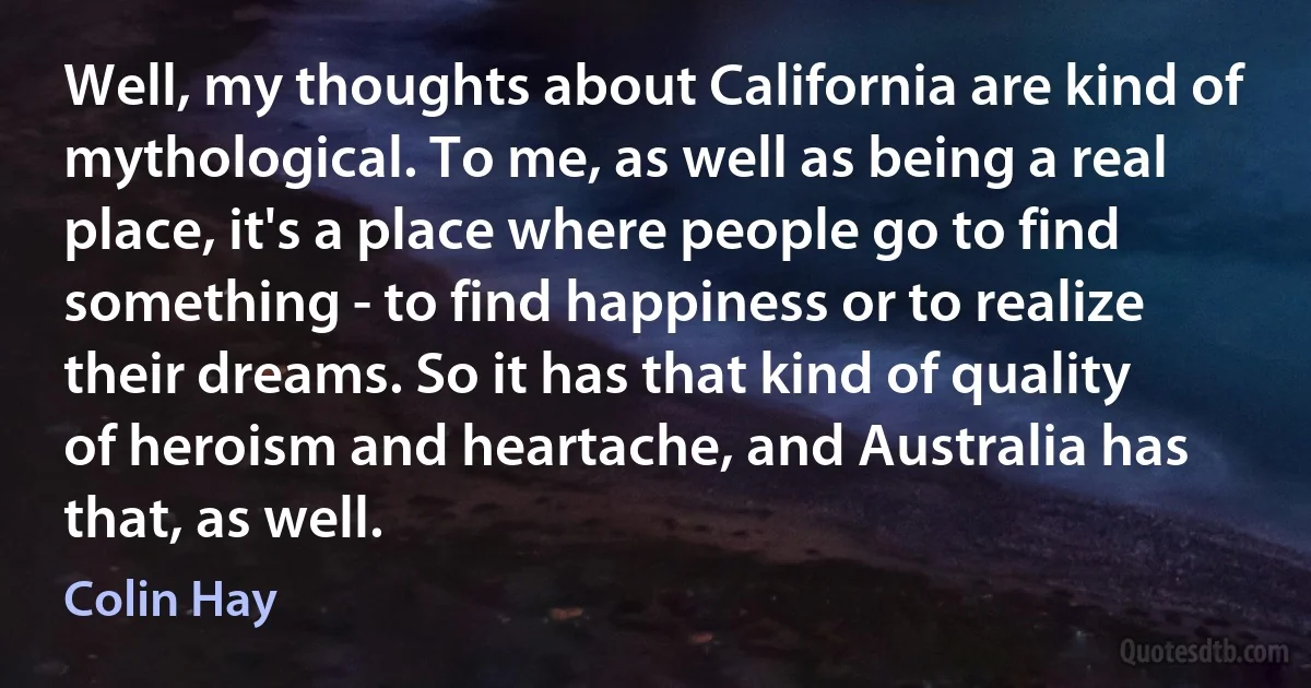 Well, my thoughts about California are kind of mythological. To me, as well as being a real place, it's a place where people go to find something - to find happiness or to realize their dreams. So it has that kind of quality of heroism and heartache, and Australia has that, as well. (Colin Hay)