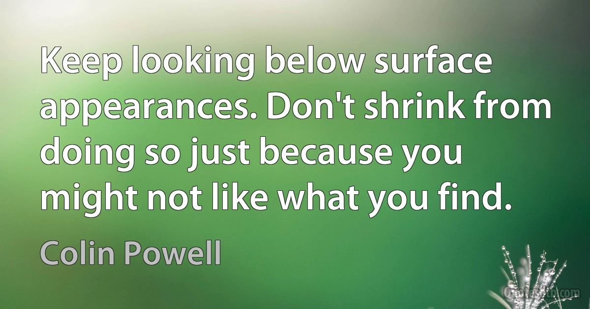 Keep looking below surface appearances. Don't shrink from doing so just because you might not like what you find. (Colin Powell)