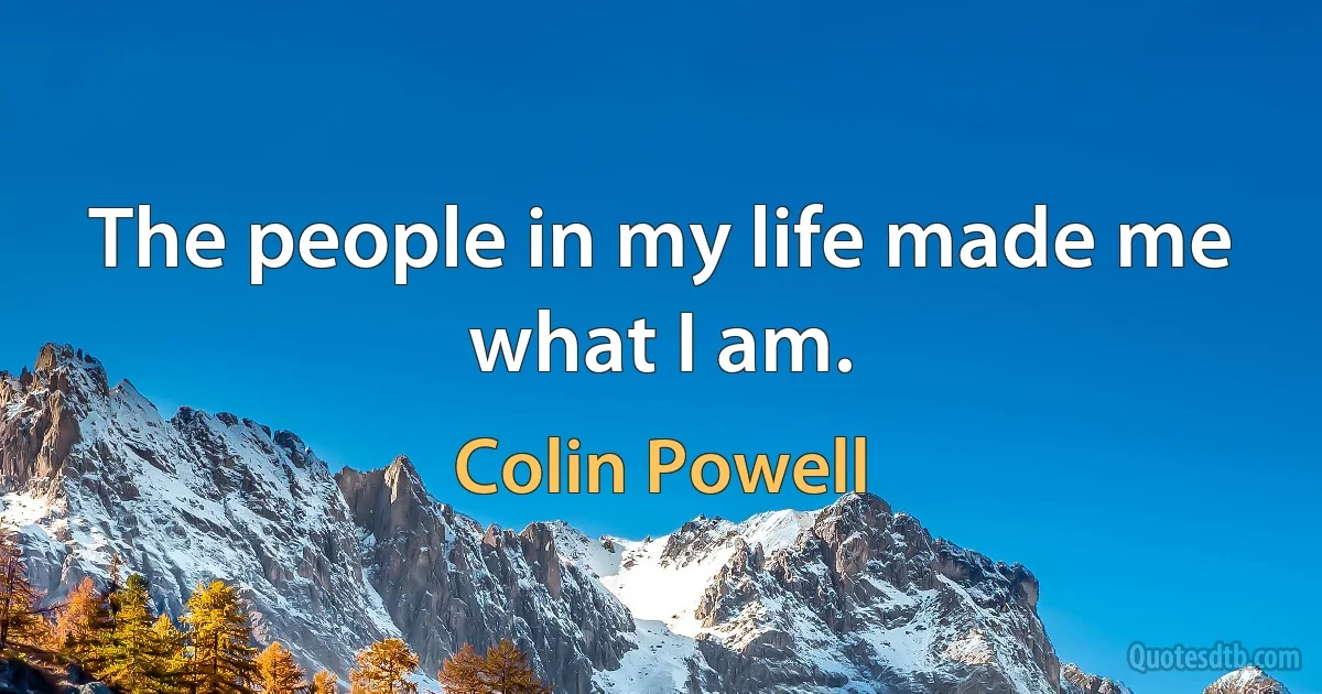 The people in my life made me what I am. (Colin Powell)