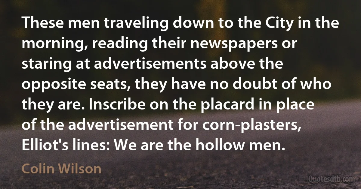 These men traveling down to the City in the morning, reading their newspapers or staring at advertisements above the opposite seats, they have no doubt of who they are. Inscribe on the placard in place of the advertisement for corn-plasters, Elliot's lines: We are the hollow men. (Colin Wilson)