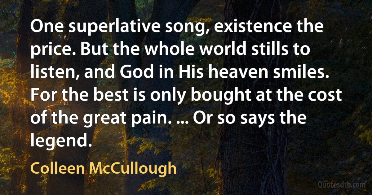 One superlative song, existence the price. But the whole world stills to listen, and God in His heaven smiles. For the best is only bought at the cost of the great pain. ... Or so says the legend. (Colleen McCullough)