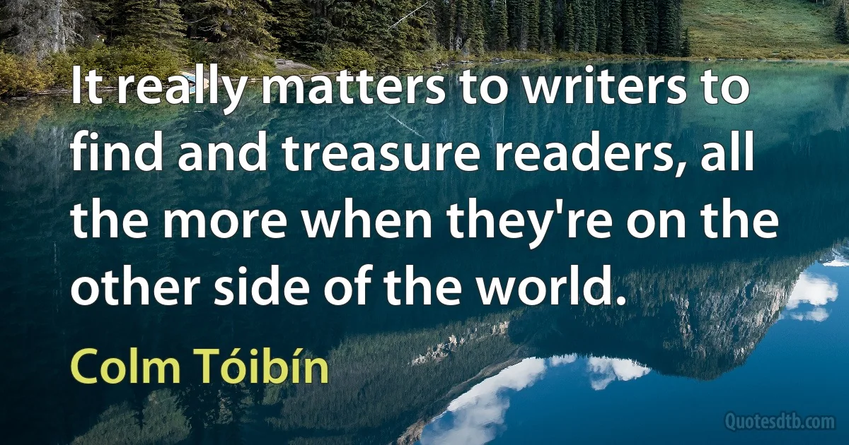 It really matters to writers to find and treasure readers, all the more when they're on the other side of the world. (Colm Tóibín)