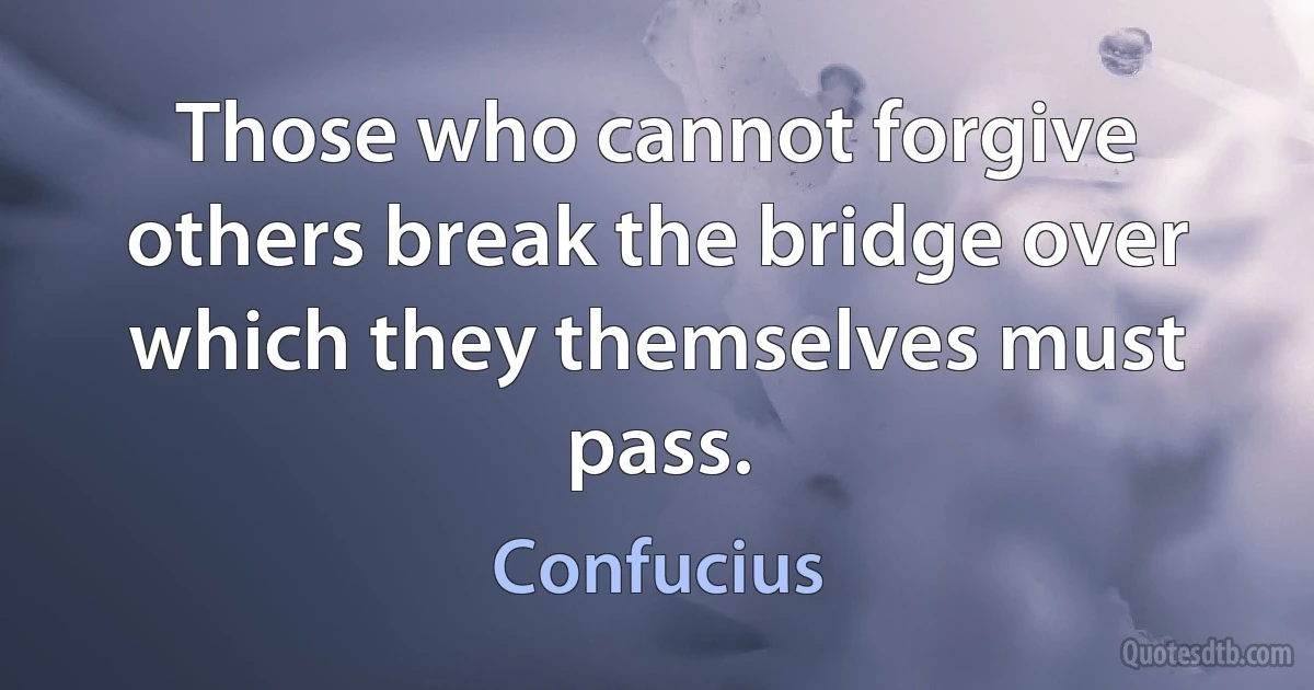 Those who cannot forgive others break the bridge over which they themselves must pass. (Confucius)