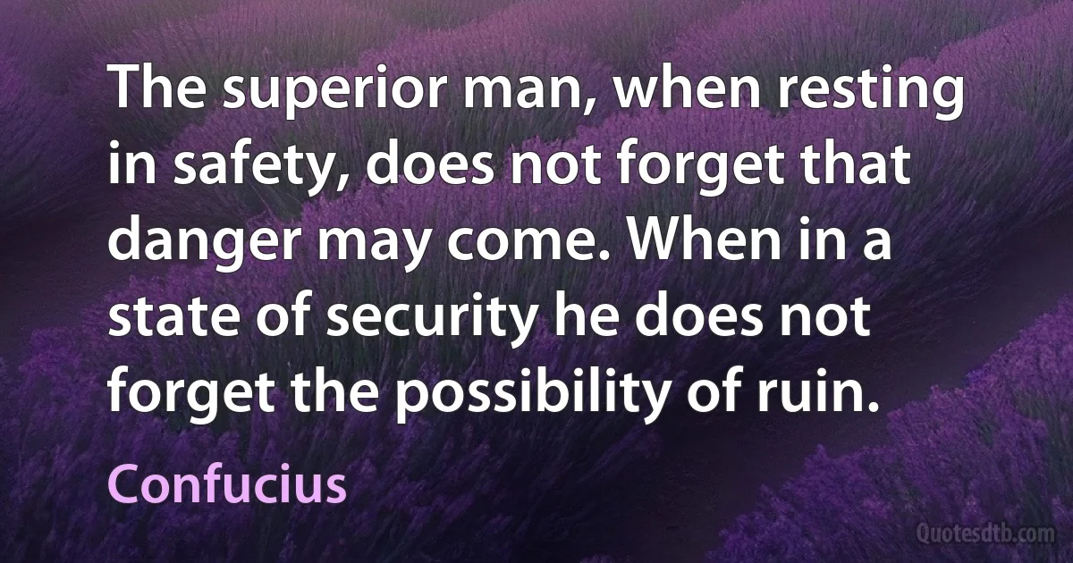 The superior man, when resting in safety, does not forget that danger may come. When in a state of security he does not forget the possibility of ruin. (Confucius)