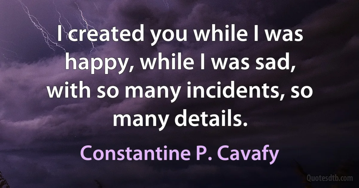 I created you while I was happy, while I was sad,
with so many incidents, so many details. (Constantine P. Cavafy)