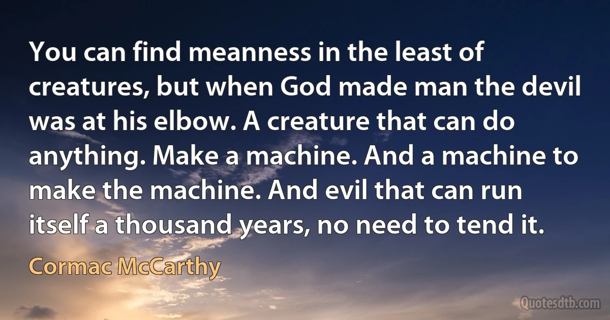 You can find meanness in the least of creatures, but when God made man the devil was at his elbow. A creature that can do anything. Make a machine. And a machine to make the machine. And evil that can run itself a thousand years, no need to tend it. (Cormac McCarthy)