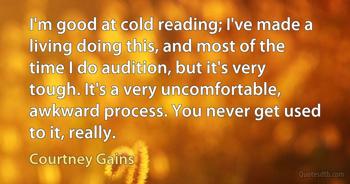 I'm good at cold reading; I've made a living doing this, and most of the time I do audition, but it's very tough. It's a very uncomfortable, awkward process. You never get used to it, really. (Courtney Gains)