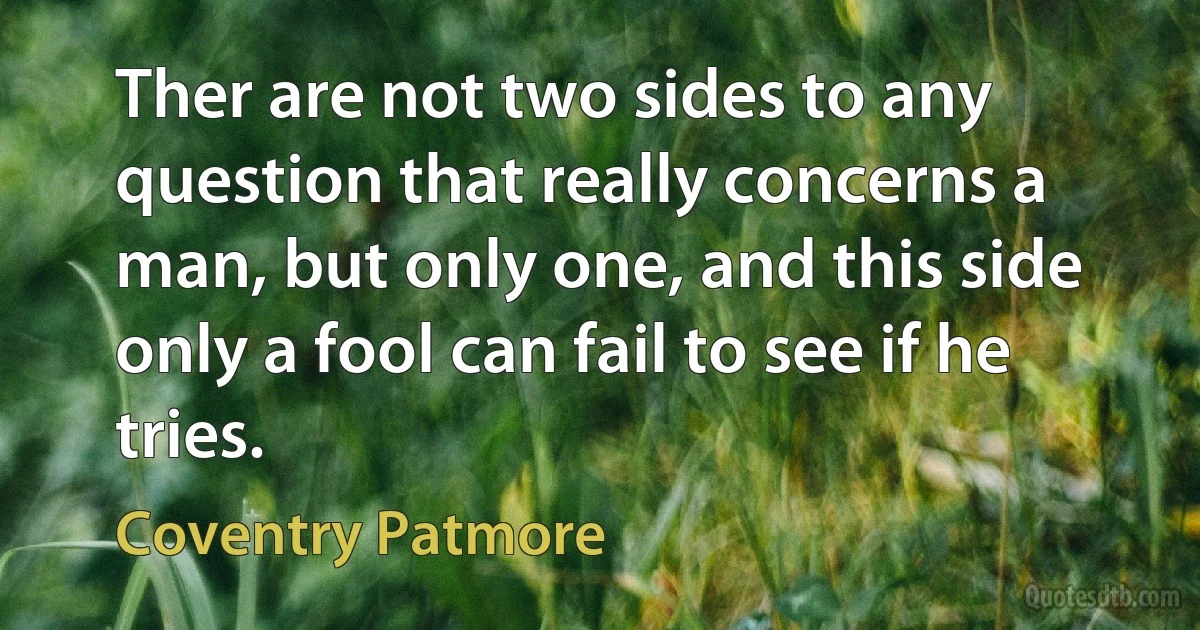 Ther are not two sides to any question that really concerns a man, but only one, and this side only a fool can fail to see if he tries. (Coventry Patmore)