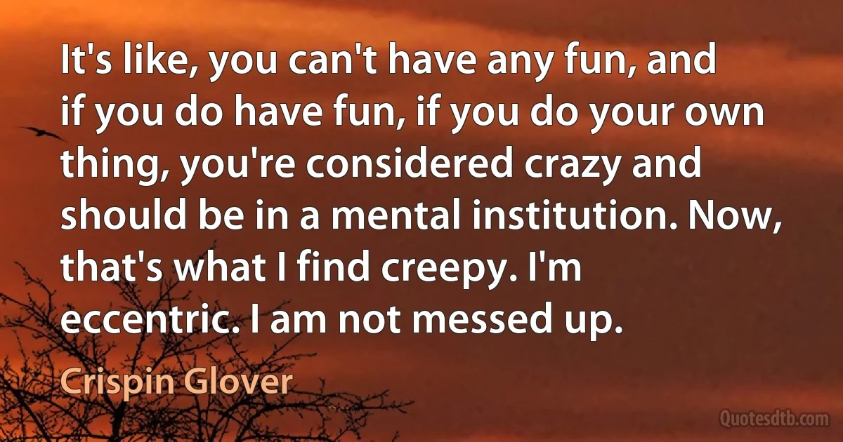 It's like, you can't have any fun, and if you do have fun, if you do your own thing, you're considered crazy and should be in a mental institution. Now, that's what I find creepy. I'm eccentric. I am not messed up. (Crispin Glover)