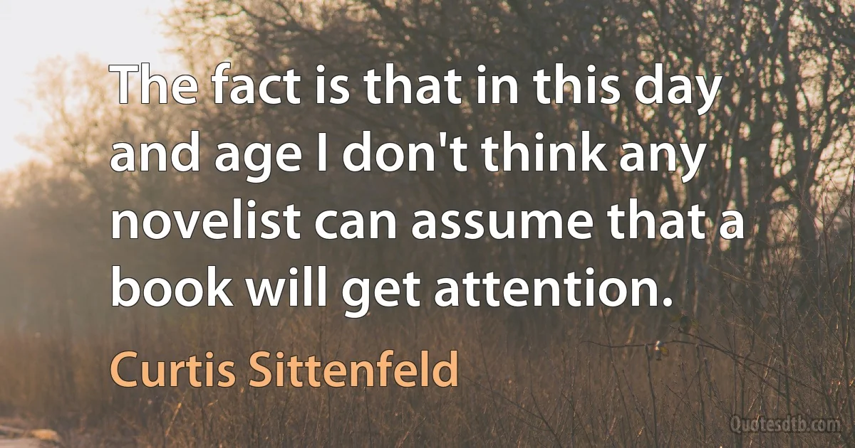 The fact is that in this day and age I don't think any novelist can assume that a book will get attention. (Curtis Sittenfeld)