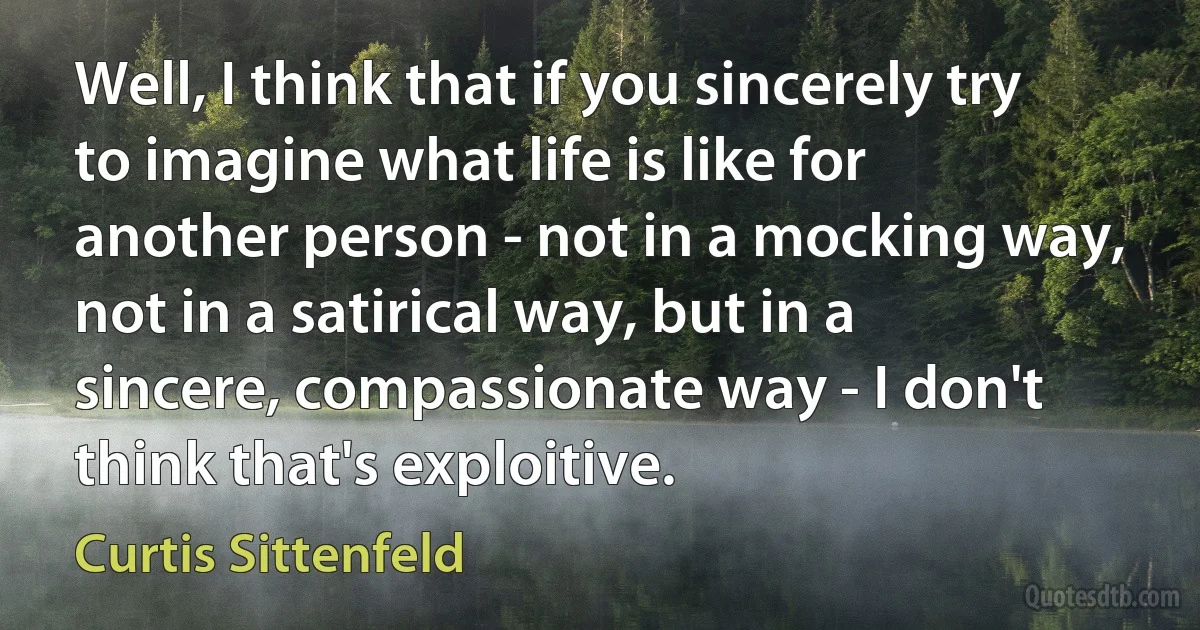 Well, I think that if you sincerely try to imagine what life is like for another person - not in a mocking way, not in a satirical way, but in a sincere, compassionate way - I don't think that's exploitive. (Curtis Sittenfeld)