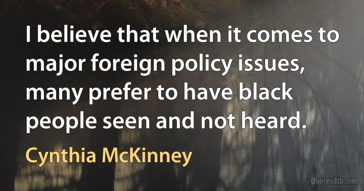 I believe that when it comes to major foreign policy issues, many prefer to have black people seen and not heard. (Cynthia McKinney)