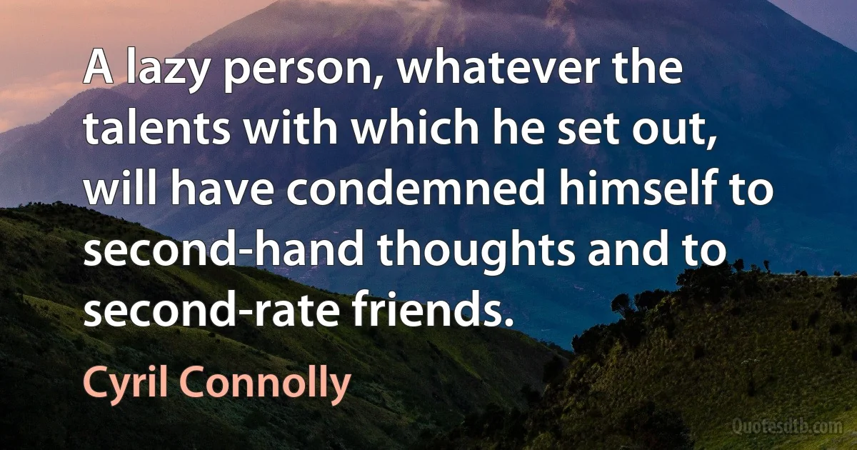 A lazy person, whatever the talents with which he set out, will have condemned himself to second-hand thoughts and to second-rate friends. (Cyril Connolly)