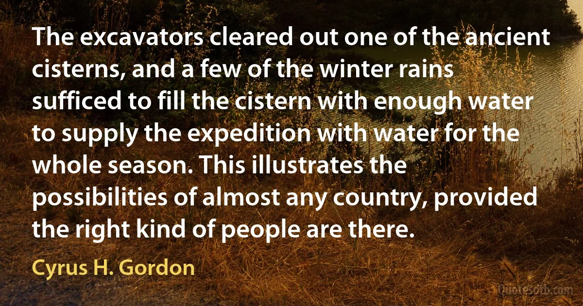 The excavators cleared out one of the ancient cisterns, and a few of the winter rains sufficed to fill the cistern with enough water to supply the expedition with water for the whole season. This illustrates the possibilities of almost any country, provided the right kind of people are there. (Cyrus H. Gordon)