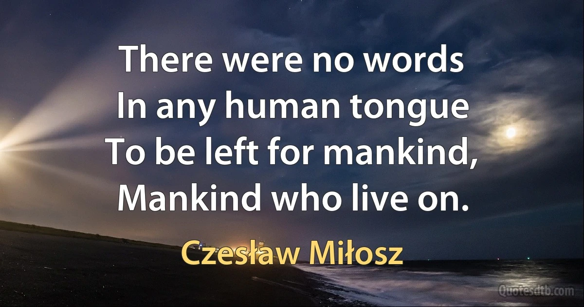 There were no words
In any human tongue
To be left for mankind,
Mankind who live on. (Czesław Miłosz)