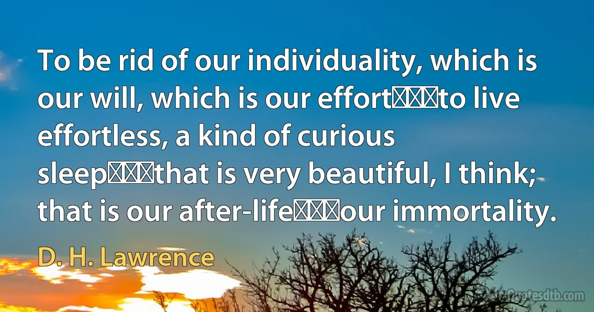 To be rid of our individuality, which is our will, which is our effort⎯⎯⎯to live effortless, a kind of curious sleep⎯⎯⎯that is very beautiful, I think; that is our after-life⎯⎯⎯our immortality. (D. H. Lawrence)