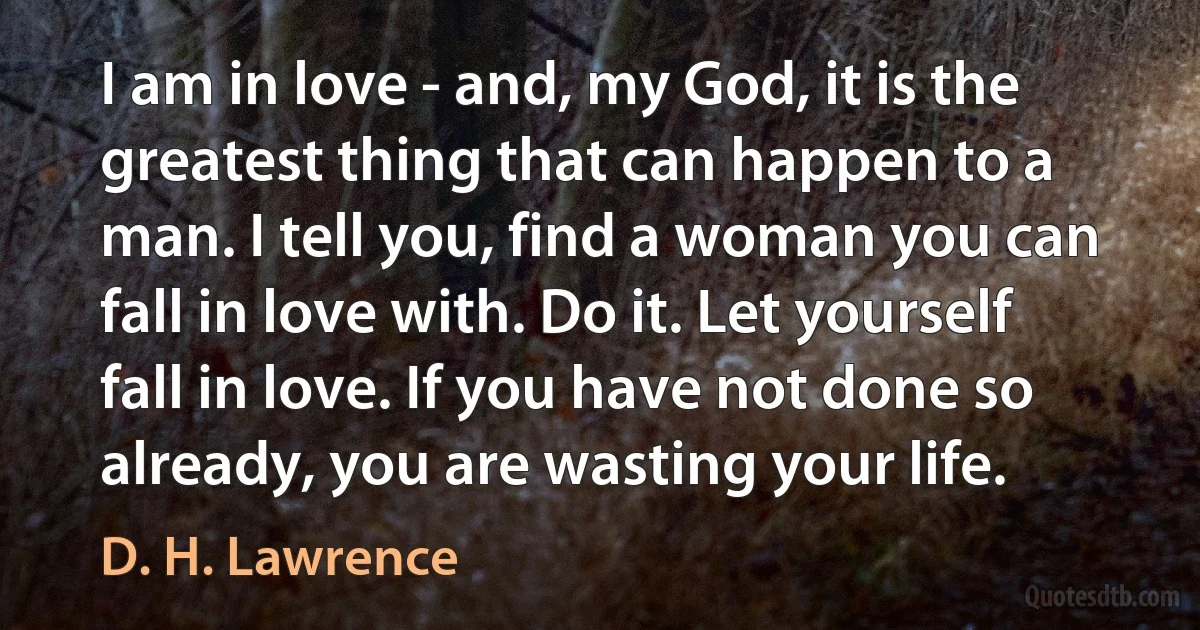 I am in love - and, my God, it is the greatest thing that can happen to a man. I tell you, find a woman you can fall in love with. Do it. Let yourself fall in love. If you have not done so already, you are wasting your life. (D. H. Lawrence)