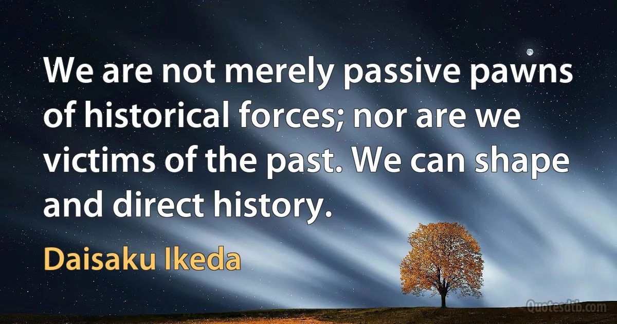 We are not merely passive pawns of historical forces; nor are we victims of the past. We can shape and direct history. (Daisaku Ikeda)