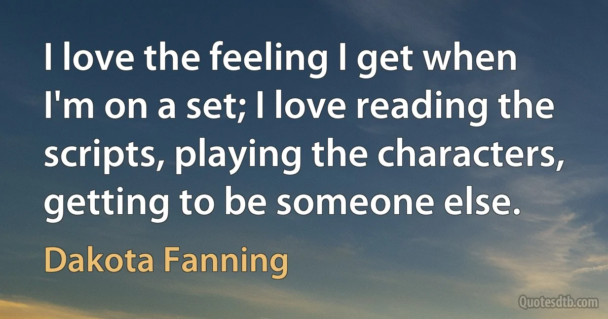 I love the feeling I get when I'm on a set; I love reading the scripts, playing the characters, getting to be someone else. (Dakota Fanning)