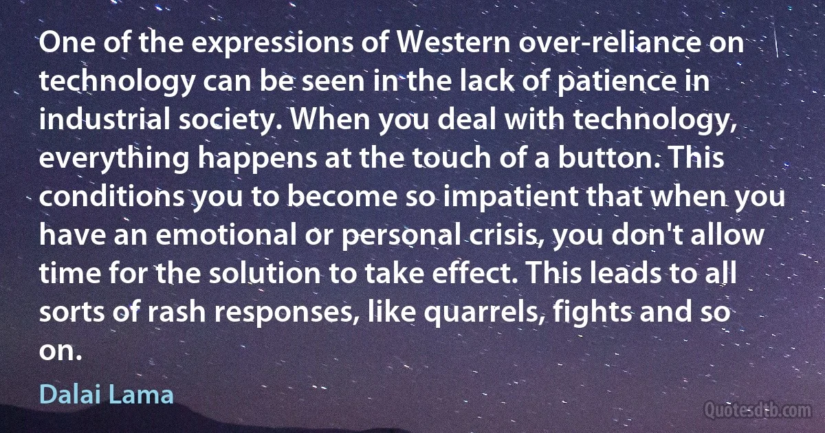 One of the expressions of Western over-reliance on technology can be seen in the lack of patience in industrial society. When you deal with technology, everything happens at the touch of a button. This conditions you to become so impatient that when you have an emotional or personal crisis, you don't allow time for the solution to take effect. This leads to all sorts of rash responses, like quarrels, fights and so on. (Dalai Lama)