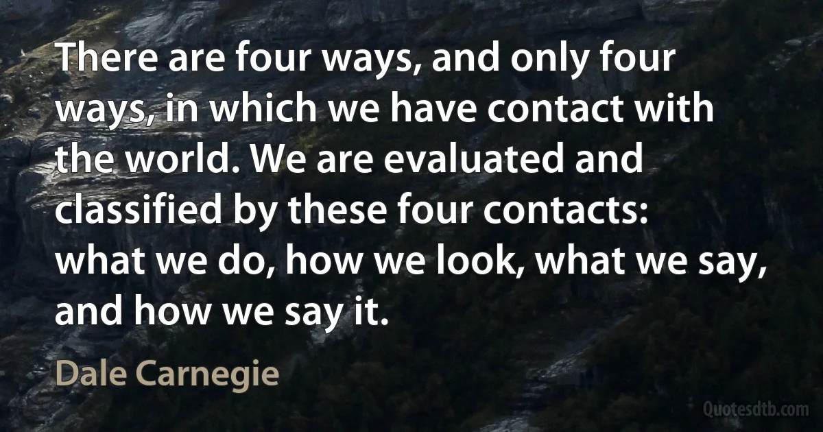 There are four ways, and only four ways, in which we have contact with the world. We are evaluated and classified by these four contacts: what we do, how we look, what we say, and how we say it. (Dale Carnegie)