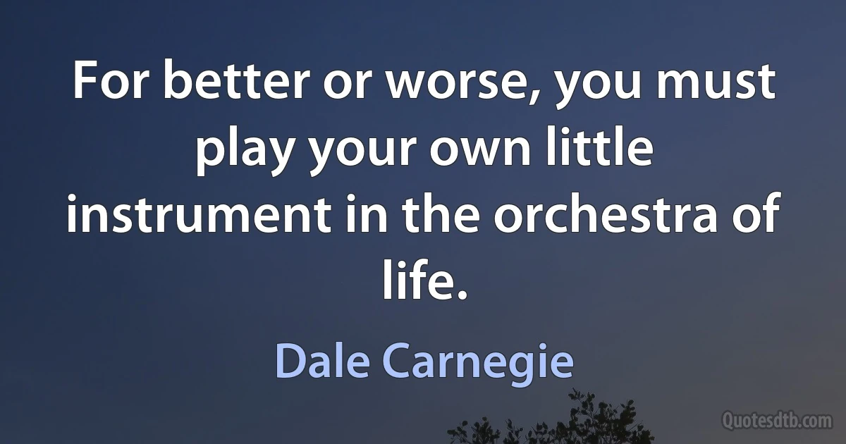 For better or worse, you must play your own little instrument in the orchestra of life. (Dale Carnegie)