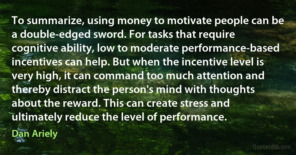 To summarize, using money to motivate people can be a double-edged sword. For tasks that require cognitive ability, low to moderate performance-based incentives can help. But when the incentive level is very high, it can command too much attention and thereby distract the person's mind with thoughts about the reward. This can create stress and ultimately reduce the level of performance. (Dan Ariely)