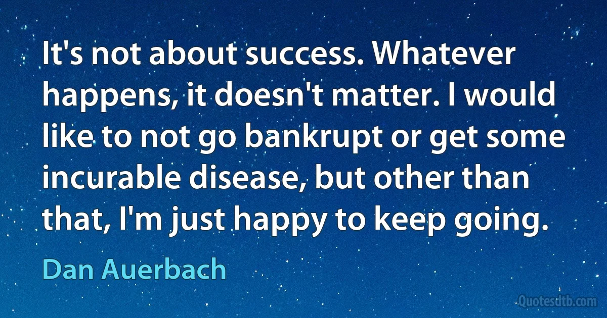 It's not about success. Whatever happens, it doesn't matter. I would like to not go bankrupt or get some incurable disease, but other than that, I'm just happy to keep going. (Dan Auerbach)