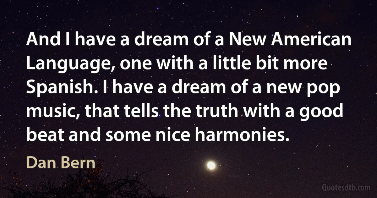 And I have a dream of a New American Language, one with a little bit more Spanish. I have a dream of a new pop music, that tells the truth with a good beat and some nice harmonies. (Dan Bern)