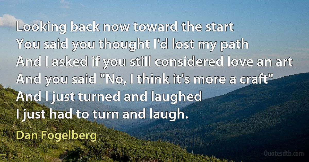 Looking back now toward the start
You said you thought I'd lost my path
And I asked if you still considered love an art
And you said "No, I think it's more a craft"
And I just turned and laughed
I just had to turn and laugh. (Dan Fogelberg)