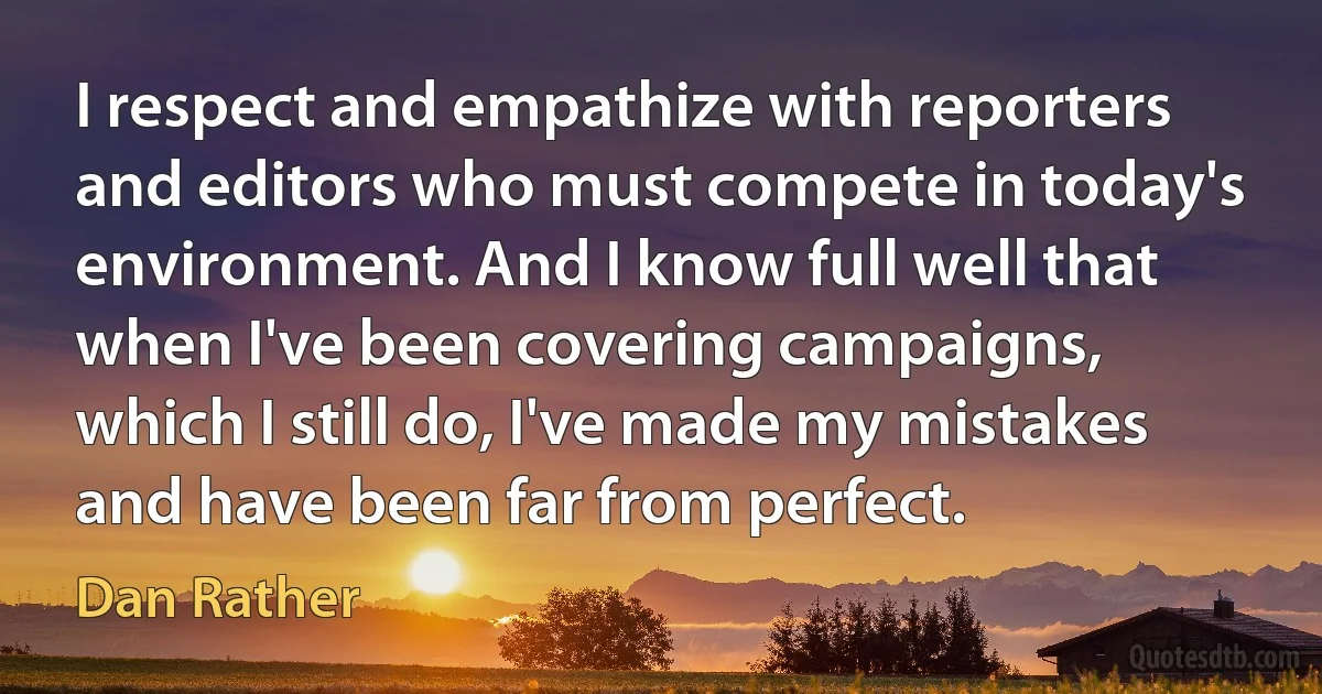 I respect and empathize with reporters and editors who must compete in today's environment. And I know full well that when I've been covering campaigns, which I still do, I've made my mistakes and have been far from perfect. (Dan Rather)